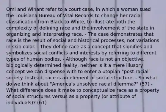 Omi and Winant refer to a court case, in which a woman sued the Louisiana Bureau of Vital Records to change her racial classification from Black to White, to illustrate both the complexity of defining race and the involvement of the state in organizing and interpreting race. - The case demonstrates that race is the result of social and historical processes, not variations in skin color. - They define race as a concept that signifies and symbolizes social conflicts and interests by referring to different types of human bodies. - Although race is not an objective, biologically determined reality, neither is it a mere illusory concept we can dispense with to enter a utopian "post-racial" society. Instead, race is an element of social structure. - So what do we think about "America's unsolved racial dilemma?" (57) - What difference does it make to conceptualize race as a property of social structures versus as a property (or attribute of individuals)? (61)