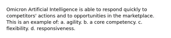 Omicron Artificial Intelligence is able to respond quickly to competitors' actions and to opportunities in the marketplace. This is an example of: a. agility. b. a core competency. c. flexibility. d. responsiveness.