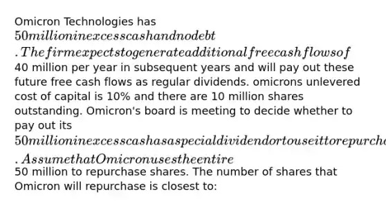 Omicron Technologies has 50 million in excess cash and no debt. The firm expects to generate additional free cash flows of40 million per year in subsequent years and will pay out these future free cash flows as regular dividends. omicrons unlevered cost of capital is 10% and there are 10 million shares outstanding. Omicron's board is meeting to decide whether to pay out its 50 million in excess cash as a special dividend or to use it to repurchase shares of the firm's stock. Assume that Omicron uses the entire50 million to repurchase shares. The number of shares that Omicron will repurchase is closest to: