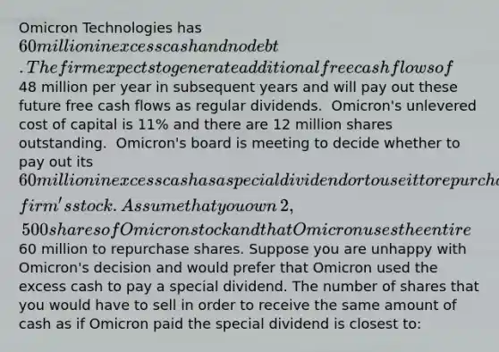 Omicron Technologies has 60 million in excess cash and no debt. The firm expects to generate additional free cash flows of 48 million per year in subsequent years and will pay out these future free cash flows as regular dividends. ​ Omicron's unlevered cost of capital is 11​% and there are 12 million shares outstanding. ​ Omicron's board is meeting to decide whether to pay out its 60 million in excess cash as a special dividend or to use it to repurchase shares of the​ firm's stock. Assume that you own​ 2,500 shares of Omicron stock and that Omicron uses the entire 60 million to repurchase shares. Suppose you are unhappy with​ Omicron's decision and would prefer that Omicron used the excess cash to pay a special dividend. The number of shares that you would have to sell in order to receive the same amount of cash as if Omicron paid the special dividend is closest​ to: