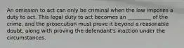 An omission to act can only be criminal when the law imposes a duty to act. This legal duty to act becomes an _________ of the crime, and the prosecution must prove it beyond a reasonable doubt, along with proving the defendant's inaction under the circumstances.