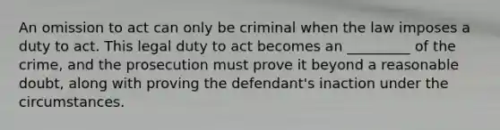 An omission to act can only be criminal when the law imposes a duty to act. This legal duty to act becomes an _________ of the crime, and the prosecution must prove it beyond a reasonable doubt, along with proving the defendant's inaction under the circumstances.