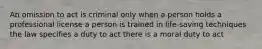 An omission to act is criminal only when a person holds a professional license a person is trained in life-saving techniques the law specifies a duty to act there is a moral duty to act