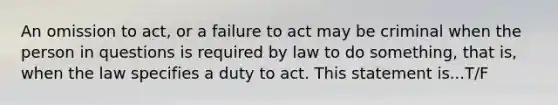 An omission to act, or a failure to act may be criminal when the person in questions is required by law to do something, that is, when the law specifies a duty to act. This statement is...T/F