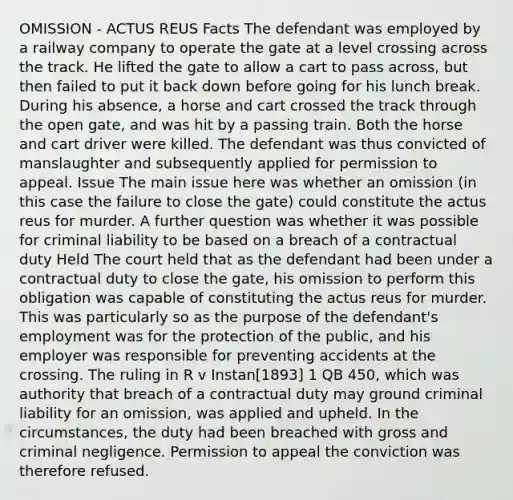 OMISSION - ACTUS REUS Facts The defendant was employed by a railway company to operate the gate at a level crossing across the track. He lifted the gate to allow a cart to pass across, but then failed to put it back down before going for his lunch break. During his absence, a horse and cart crossed the track through the open gate, and was hit by a passing train. Both the horse and cart driver were killed. The defendant was thus convicted of manslaughter and subsequently applied for permission to appeal. Issue The main issue here was whether an omission (in this case the failure to close the gate) could constitute the actus reus for murder. A further question was whether it was possible for criminal liability to be based on a breach of a contractual duty Held The court held that as the defendant had been under a contractual duty to close the gate, his omission to perform this obligation was capable of constituting the actus reus for murder. This was particularly so as the purpose of the defendant's employment was for the protection of the public, and his employer was responsible for preventing accidents at the crossing. The ruling in R v Instan[1893] 1 QB 450, which was authority that breach of a contractual duty may ground criminal liability for an omission, was applied and upheld. In the circumstances, the duty had been breached with gross and criminal negligence. Permission to appeal the conviction was therefore refused.