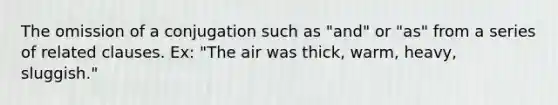 The omission of a conjugation such as "and" or "as" from a series of related clauses. Ex: "The air was thick, warm, heavy, sluggish."