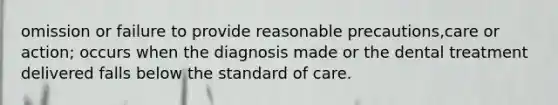 omission or failure to provide reasonable precautions,care or action; occurs when the diagnosis made or the dental treatment delivered falls below the standard of care.