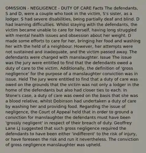 OMISSION - NEGLIGENCE - DUTY OF CARE Facts The defendants, S and D, were a couple who took in the victim, S's sister, as a lodger. S had severe disabilities, being partially deaf and blind. D had learning difficulties. Whilst staying with the defendants, the victim became unable to care for herself, having long struggled with mental health issues and obsession about her weight. D made some efforts to care for her, bringing her food and washing her with the held of a neighbour. However, her attempts were not sustained and inadequate, and the victim passed away. The defendants were charged with manslaughter. Issue The issue was the jury were entitled to find that the defendants owed a duty of care to the victim. Additionally, the definition of 'gross negligence' for the purpose of a manslaughter conviction was in issue. Held The jury were entitled to find that a duty of care was owed on the grounds that the victim was not only a lodger in the home of the defendants but also had closer ties to each. In Stone's case, a duty of care was owed on the basis that she was a blood relative, whilst Dobinson had undertaken a duty of care by washing her and providing food. Regarding the issue of negligence, the Court of Appeal held that in order to ground a conviction for manslaughter the defendants must have been 'grossly negligent' in respect of their breach of duty. Geoffrey Lane LJ suggested that such gross negligence required the defendants to have been either 'indifferent' to the risk of injury, or have foreseen the risk and run it nevertheless. The conviction of gross negligence manslaughter was upheld.