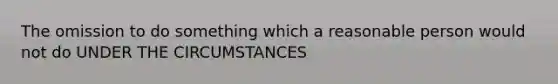 The omission to do something which a reasonable person would not do UNDER THE CIRCUMSTANCES