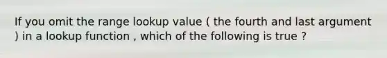 If you omit the range lookup value ( the fourth and last argument ) in a lookup function , which of the following is true ?