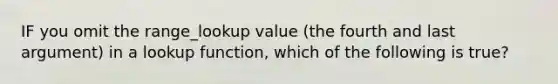 IF you omit the range_lookup value (the fourth and last argument) in a lookup function, which of the following is true?