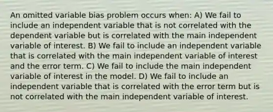 An omitted variable bias problem occurs when: A) We fail to include an independent variable that is not correlated with the dependent variable but is correlated with the main independent variable of interest. B) We fail to include an independent variable that is correlated with the main independent variable of interest and the error term. C) We fail to include the main independent variable of interest in the model. D) We fail to include an independent variable that is correlated with the error term but is not correlated with the main independent variable of interest.