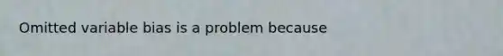 Omitted variable bias is a problem because