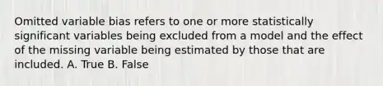 Omitted variable bias refers to one or more statistically significant variables being excluded from a model and the effect of the missing variable being estimated by those that are included. A. True B. False