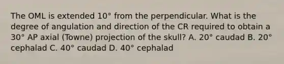 The OML is extended 10° from the perpendicular. What is the degree of angulation and direction of the CR required to obtain a 30° AP axial (Towne) projection of the skull? A. 20° caudad B. 20° cephalad C. 40° caudad D. 40° cephalad