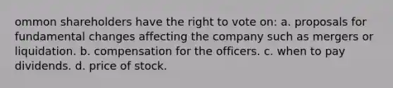 ommon shareholders have the right to vote on: a. proposals for fundamental changes affecting the company such as mergers or liquidation. b. compensation for the officers. c. when to pay dividends. d. price of stock.