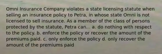 Omni Insurance Company violates a state licensing statute when selling an insurance policy to Petra, in whose state Omni is not licensed to sell insurance. As a member of the class of persons protected by the statute, Petra can... a. do nothing with respect to the policy. b. enforce the policy or recover the amount of the premiums paid. c. only enforce the policy d. only recover the amount of the premiums paid