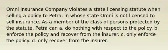 Omni Insurance Company violates a state licensing statute when selling a policy to Petra, in whose state Omni is not licensed to sell insurance. As a member of the class of persons protected by the statute, Petra can a. ​do nothing with respect to the policy. b. ​enforce the policy and recover from the insurer. c. ​only enforce the policy. d. ​only recover from the insurer.