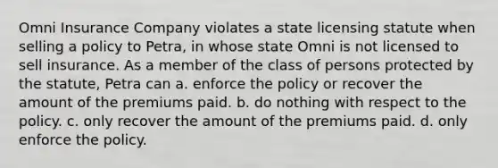 Omni Insurance Company violates a state licensing statute when selling a policy to Petra, in whose state Omni is not licensed to sell insurance. As a member of the class of persons protected by the statute, Petra can a. ​enforce the policy or recover the amount of the premiums paid. b. ​do nothing with respect to the policy. c. ​only recover the amount of the premiums paid. d. ​only enforce the policy.