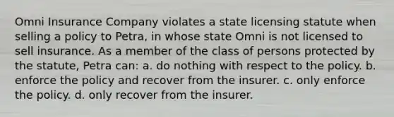 Omni Insurance Company violates a state licensing statute when selling a policy to Petra, in whose state Omni is not licensed to sell insurance. As a member of the class of persons protected by the statute, Petra can: a. do nothing with respect to the policy. b. enforce the policy and recover from the insurer. c. only enforce the policy. d. only recover from the insurer.