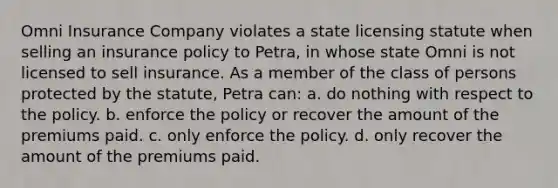 Omni Insurance Company violates a state licensing statute when selling an insurance policy to Petra, in whose state Omni is not licensed to sell insurance. As a member of the class of persons protected by the statute, Petra can: a. do nothing with respect to the policy. b. enforce the policy or recover the amount of the premiums paid. c. only enforce the policy. d. only recover the amount of the premiums paid.