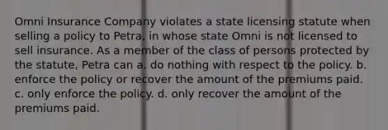 Omni Insurance Company violates a state licensing statute when selling a policy to Petra, in whose state Omni is not licensed to sell insurance. As a member of the class of persons protected by the statute, Petra can a. do nothing with respect to the policy. b. enforce the policy or recover the amount of the premiums paid. c. only enforce the policy. d. only recover the amount of the premiums paid.