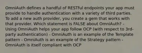 OmniAuth defines a handful of RESTful endpoints your app must provide to handle authentication with a variety of third parties. To add a new auth provider, you create a gem that works with that provider. Which statement is FALSE about OmniAuth? - Using OmniAuth helps your app follow OCP (with respect to 3rd-party authentication) - OmniAuth is an example of the Template pattern - OmniAuth is an example of the Strategy pattern - OmniAuth is itself compliant with OCP