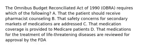 The Omnibus Budget Reconciliated Act of 1990 (OBRA) requires which of the following? A. That the patient should receive pharmacist counseling B. That safety concerns for secondary markets of medications are addressed C. That medication coverage is provided to Medicare patients D. That medications for the treatment of life-threatening diseases are reviewed for approval by the FDA