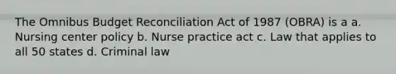 The Omnibus Budget Reconciliation Act of 1987 (OBRA) is a a. Nursing center policy b. Nurse practice act c. Law that applies to all 50 states d. Criminal law