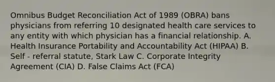 Omnibus Budget Reconciliation Act of 1989 (OBRA) bans physicians from referring 10 designated health care services to any entity with which physician has a financial relationship. A. Health Insurance Portability and Accountability Act (HIPAA) B. Self - referral statute, Stark Law C. Corporate Integrity Agreement (CIA) D. False Claims Act (FCA)