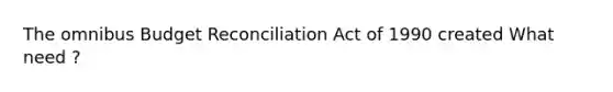 The omnibus Budget Reconciliation Act of 1990 created What need ?