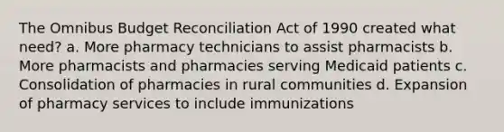 The Omnibus Budget Reconciliation Act of 1990 created what need? a. More pharmacy technicians to assist pharmacists b. More pharmacists and pharmacies serving Medicaid patients c. Consolidation of pharmacies in rural communities d. Expansion of pharmacy services to include immunizations