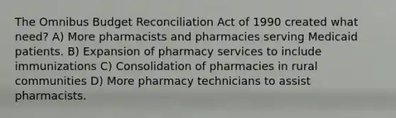 The Omnibus Budget Reconciliation Act of 1990 created what need? A) More pharmacists and pharmacies serving Medicaid patients. B) Expansion of pharmacy services to include immunizations C) Consolidation of pharmacies in rural communities D) More pharmacy technicians to assist pharmacists.