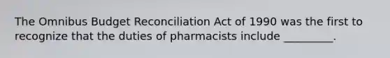 The Omnibus Budget Reconciliation Act of 1990 was the first to recognize that the duties of pharmacists include _________.