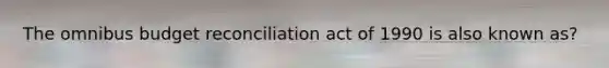 The omnibus budget reconciliation act of 1990 is also known as?