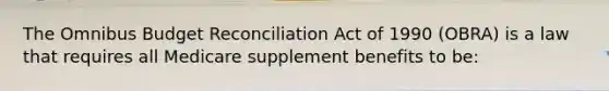 The Omnibus Budget Reconciliation Act of 1990 (OBRA) is a law that requires all Medicare supplement benefits to be: