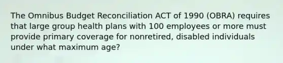 The Omnibus Budget Reconciliation ACT of 1990 (OBRA) requires that large group health plans with 100 employees or more must provide primary coverage for nonretired, disabled individuals under what maximum age?