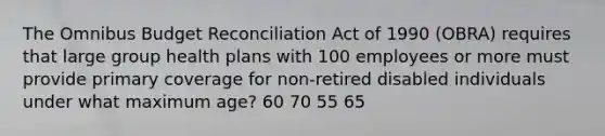 The Omnibus Budget Reconciliation Act of 1990 (OBRA) requires that large group health plans with 100 employees or more must provide primary coverage for non-retired disabled individuals under what maximum age? 60 70 55 65