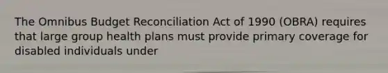 The Omnibus Budget Reconciliation Act of 1990 (OBRA) requires that large group health plans must provide primary coverage for disabled individuals under