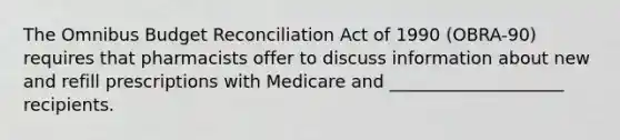 The Omnibus Budget Reconciliation Act of 1990 (OBRA-90) requires that pharmacists offer to discuss information about new and refill prescriptions with Medicare and ____________________ recipients.