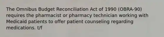 The Omnibus Budget Reconciliation Act of 1990 (OBRA-90) requires the pharmacist or pharmacy technician working with Medicaid patients to offer patient counseling regarding medications. t/f