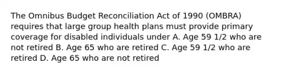 The Omnibus Budget Reconciliation Act of 1990 (OMBRA) requires that large group health plans must provide primary coverage for disabled individuals under A. Age 59 1/2 who are not retired B. Age 65 who are retired C. Age 59 1/2 who are retired D. Age 65 who are not retired