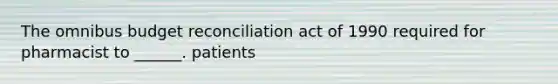 The omnibus budget reconciliation act of 1990 required for pharmacist to ______. patients