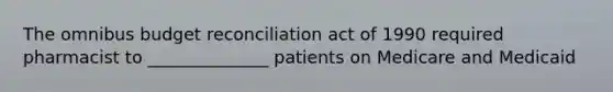 The omnibus budget reconciliation act of 1990 required pharmacist to ______________ patients on Medicare and Medicaid