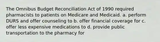 The Omnibus Budget Reconciliation Act of 1990 required pharmacists to patients on Medicare and Medicaid. a. perform DURS and offer counseling to b. offer financial coverage for с. offer less expensive medications to d. provide public transportation to the pharmacy for