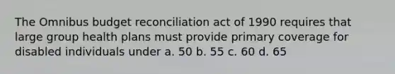 The Omnibus budget reconciliation act of 1990 requires that large group health plans must provide primary coverage for disabled individuals under a. 50 b. 55 c. 60 d. 65