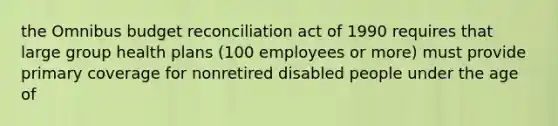 the Omnibus budget reconciliation act of 1990 requires that large group health plans (100 employees or more) must provide primary coverage for nonretired disabled people under the age of