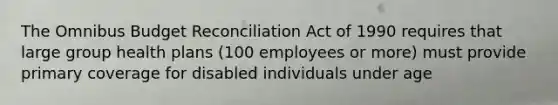 The Omnibus Budget Reconciliation Act of 1990 requires that large group health plans (100 employees or more) must provide primary coverage for disabled individuals under age