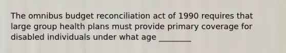 The omnibus budget reconciliation act of 1990 requires that large group health plans must provide primary coverage for disabled individuals under what age ________