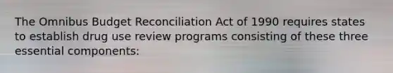 The Omnibus Budget Reconciliation Act of 1990 requires states to establish drug use review programs consisting of these three essential components: